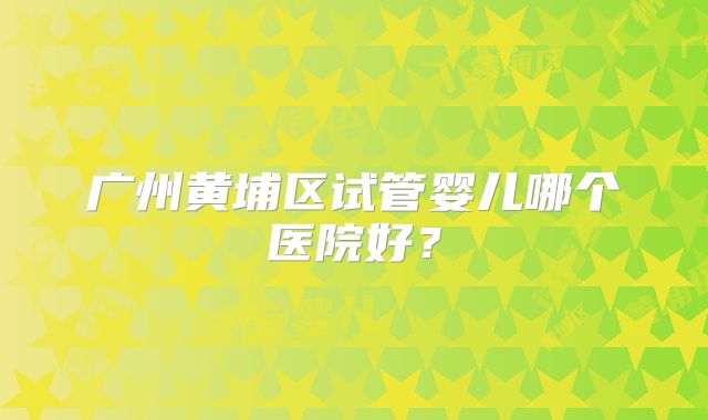 广州黄埔区试管婴儿哪个医院好?