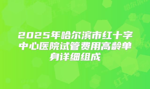 2025年哈尔滨市红十字中心医院试管费用高龄单身详细组成