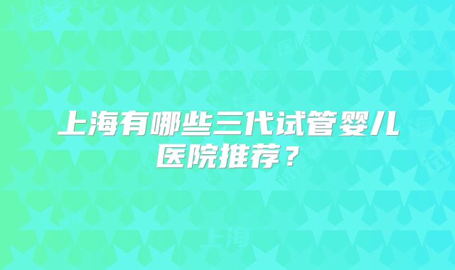 上海有哪些三代试管婴儿医院推荐？