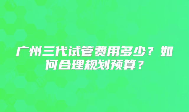 广州三代试管费用多少?如何合理规划预算?