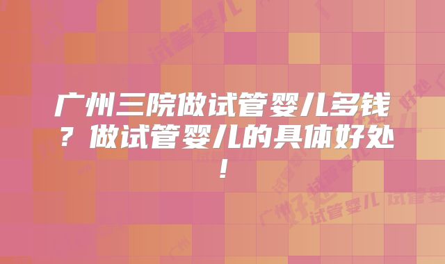 广州三院做试管婴儿多钱？做试管婴儿的具体好处!