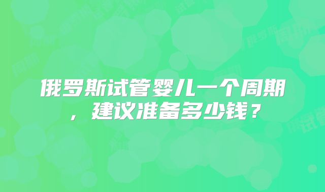 俄罗斯试管婴儿一个周期，建议准备多少钱？