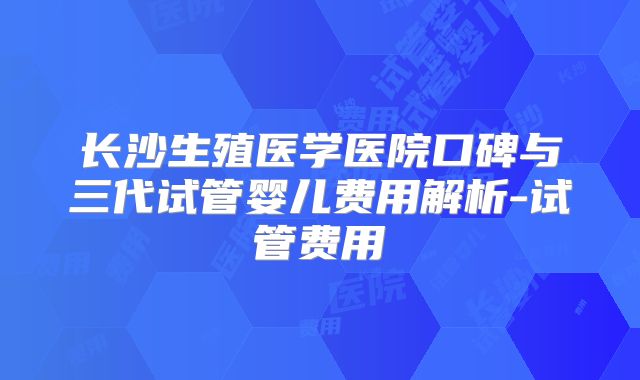 长沙生殖医学医院口碑与三代试管婴儿费用解析-试管费用