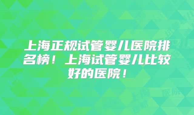 上海正规试管婴儿医院排名榜！上海试管婴儿比较好的医院！