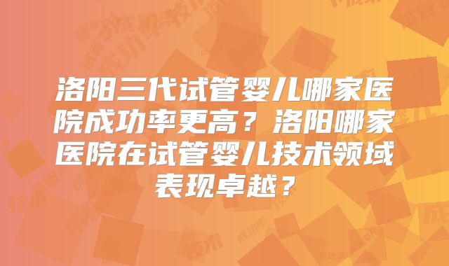 洛阳三代试管婴儿哪家医院成功率更高?洛阳哪家医院在试管婴儿技术领域表现卓越?