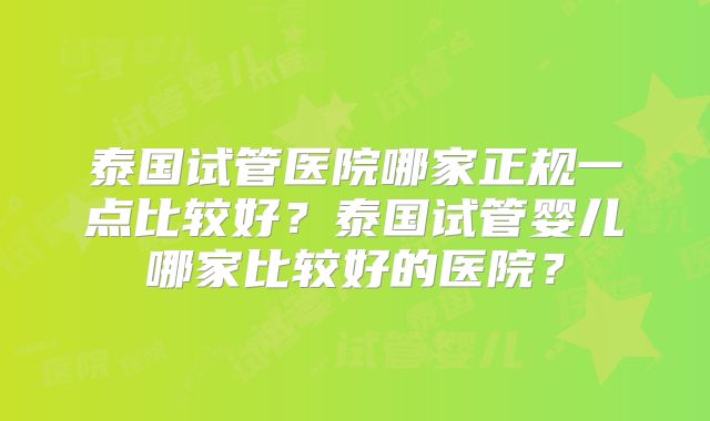 泰国试管医院哪家正规一点比较好？泰国试管婴儿哪家比较好的医院？