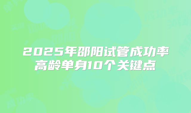 2025年邵阳试管成功率高龄单身10个关键点