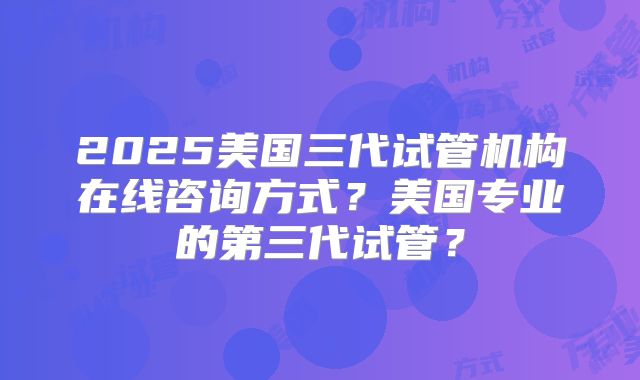 2025美国三代试管机构在线咨询方式？美国专业的第三代试管？