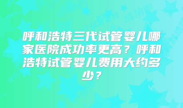 呼和浩特三代试管婴儿哪家医院成功率更高?呼和浩特试管婴儿费用大约多少?