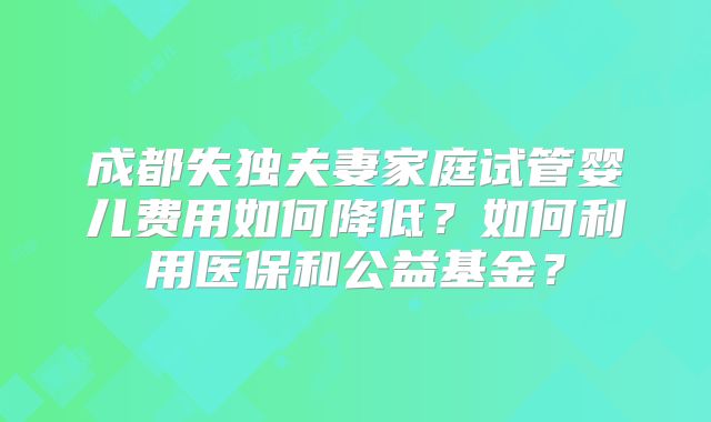 成都失独夫妻家庭试管婴儿费用如何降低？如何利用医保和公益基金？