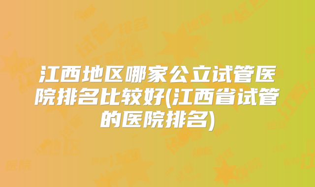 江西地区哪家公立试管医院排名比较好(江西省试管的医院排名)