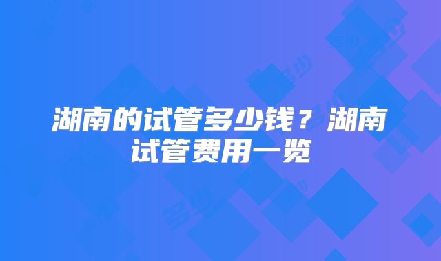 湖南的试管多少钱?湖南试管费用一览
