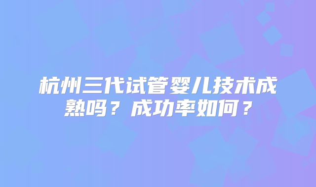 杭州三代试管婴儿技术成熟吗？成功率如何？