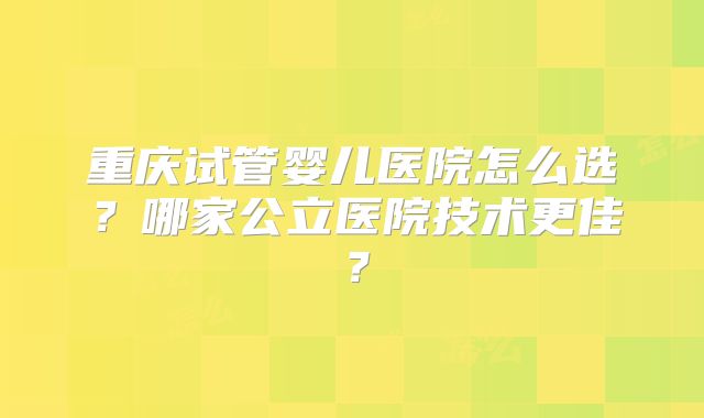 重庆试管婴儿医院怎么选?哪家公立医院技术更佳?
