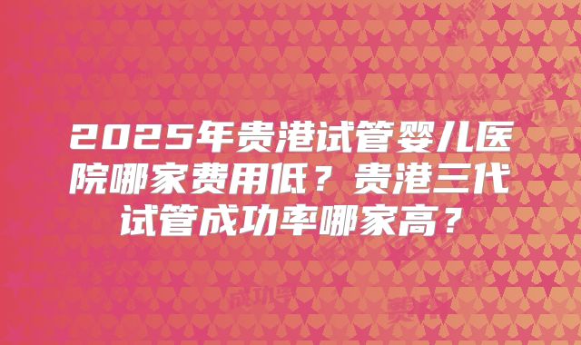 2025年贵港试管婴儿医院哪家费用低？贵港三代试管成功率哪家高？