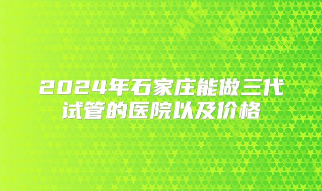 2024年石家庄能做三代试管的医院以及价格