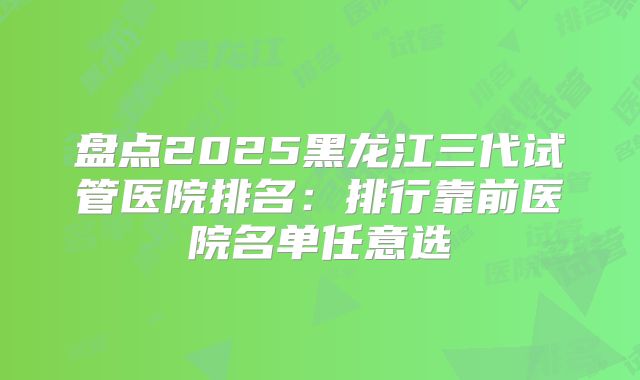 盘点2025黑龙江三代试管医院排名:排行靠前医院名单任意选