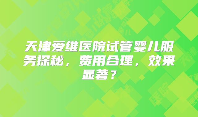 天津爱维医院试管婴儿服务探秘,费用合理,效果显著?