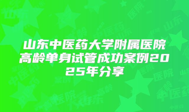 山东中医药大学附属医院高龄单身试管成功案例2025年分享