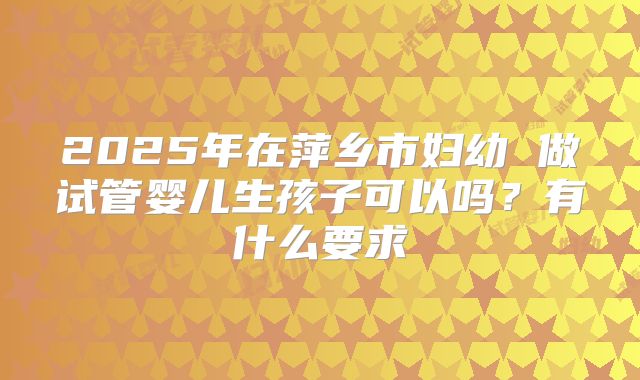 2025年在萍乡市妇幼 做试管婴儿生孩子可以吗?有什么要求