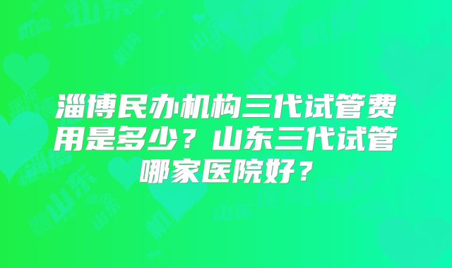 淄博民办机构三代试管费用是多少?山东三代试管哪家医院好?