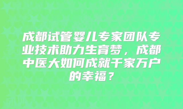 成都试管婴儿专家团队专业技术助力生育梦,成都中医大如何成就千家万户的幸福?