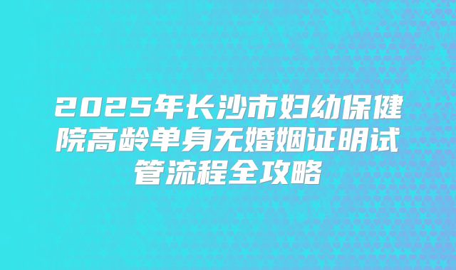 2025年长沙市妇幼保健院高龄单身无婚姻证明试管流程全攻略