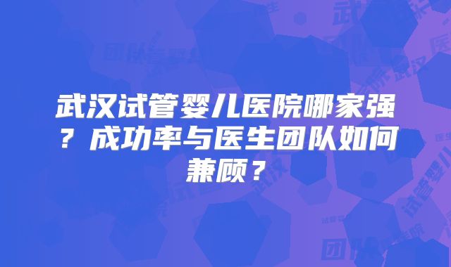 武汉试管婴儿医院哪家强?成功率与医生团队如何兼顾?