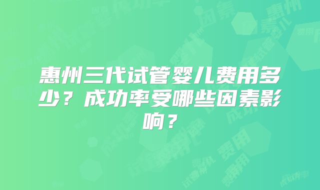惠州三代试管婴儿费用多少？成功率受哪些因素影响？
