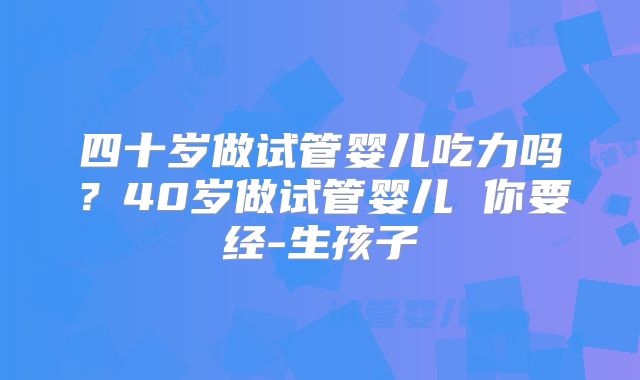 四十岁做试管婴儿吃力吗?40岁做试管婴儿 你要经-生孩子