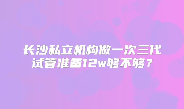 长沙私立机构做一次三代试管准备12w够不够?