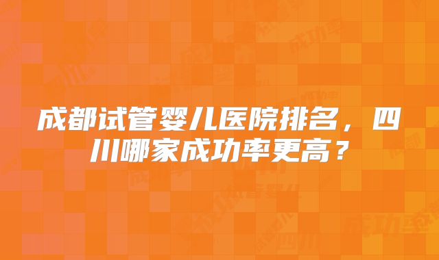 成都试管婴儿医院排名,四川哪家成功率更高?