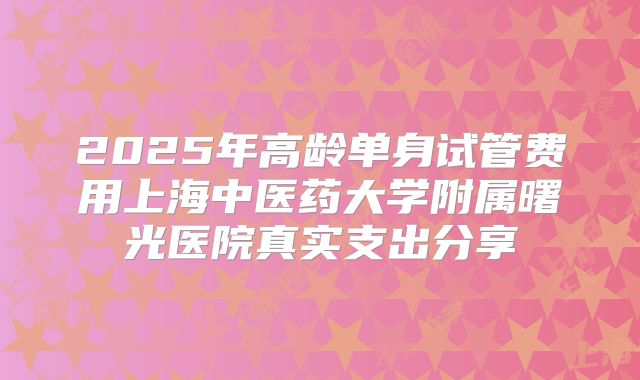 2025年高龄单身试管费用上海中医药大学附属曙光医院真实支出分享