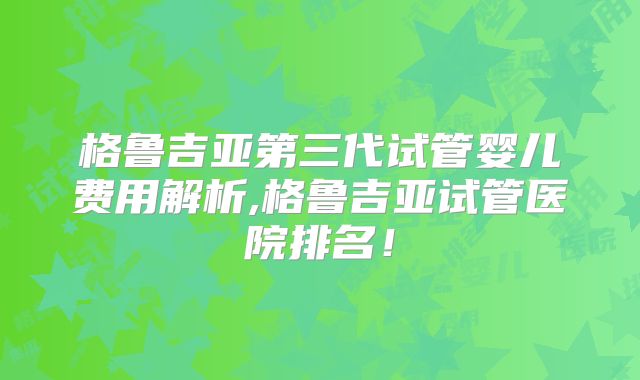 格鲁吉亚第三代试管婴儿费用解析,格鲁吉亚试管医院排名!