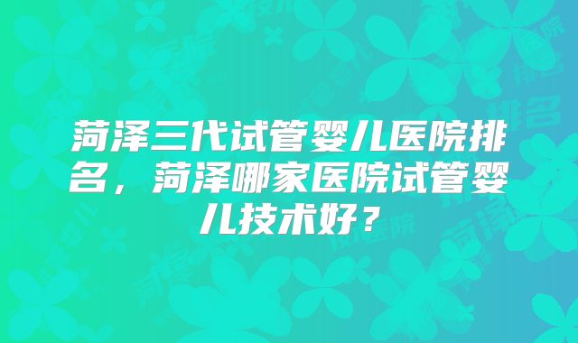 菏泽三代试管婴儿医院排名,菏泽哪家医院试管婴儿技术好?