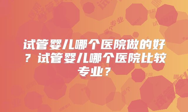 试管婴儿哪个医院做的好？试管婴儿哪个医院比较专业？