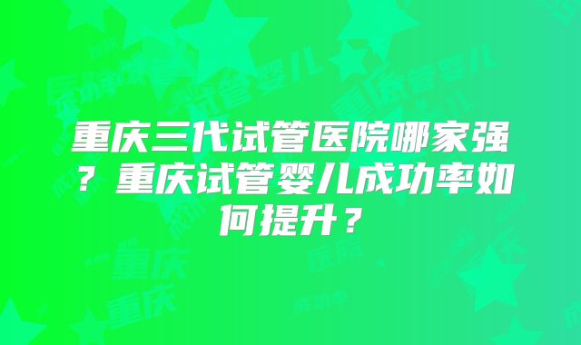 重庆三代试管医院哪家强？重庆试管婴儿成功率如何提升？