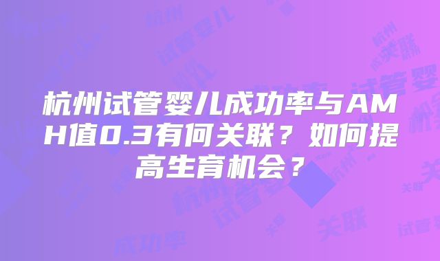 杭州试管婴儿成功率与AMH值0.3有何关联？如何提高生育机会？