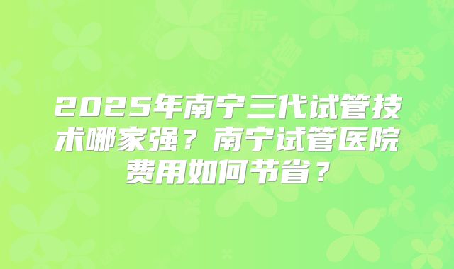 2025年南宁三代试管技术哪家强？南宁试管医院费用如何节省？