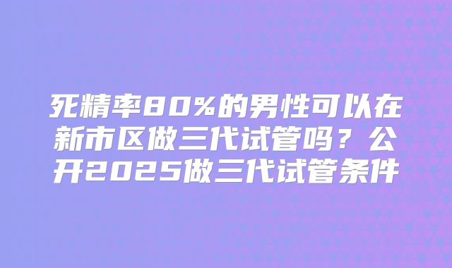 死精率80%的男性可以在新市区做三代试管吗？公开2025做三代试管条件