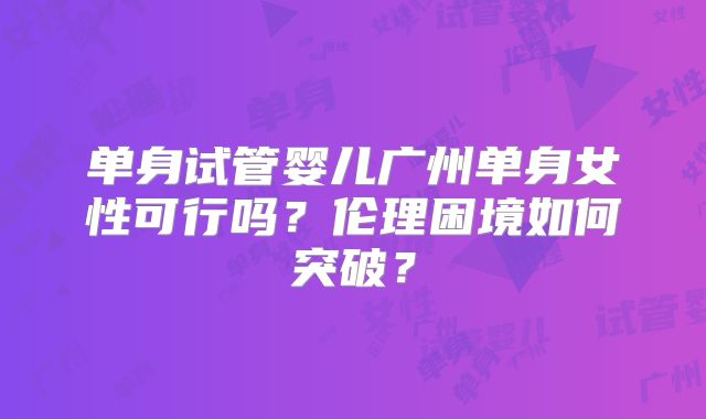 单身试管婴儿广州单身女性可行吗?伦理困境如何突破?