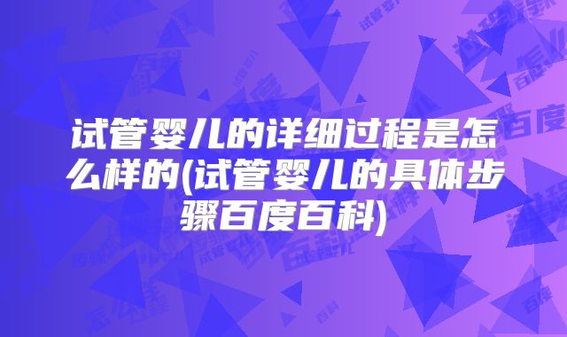 试管婴儿的详细过程是怎么样的(试管婴儿的具体步骤百度百科)