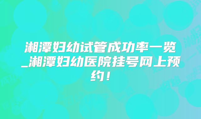 湘潭妇幼试管成功率一览_湘潭妇幼医院挂号网上预约!
