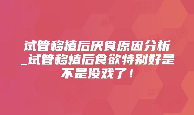 试管移植后厌食原因分析_试管移植后食欲特别好是不是没戏了！