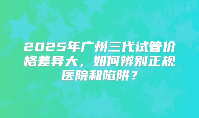 2025年广州三代试管价格差异大,如何辨别正规医院和陷阱?