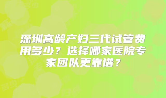 深圳高龄产妇三代试管费用多少?选择哪家医院专家团队更靠谱?