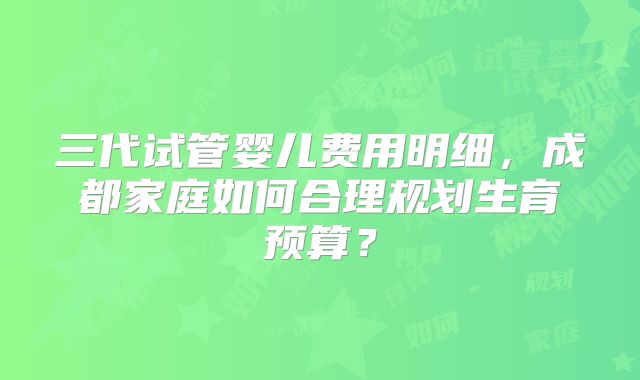 三代试管婴儿费用明细,成都家庭如何合理规划生育预算?