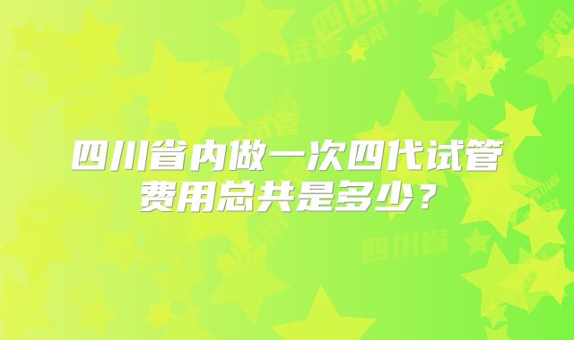 四川省内做一次四代试管费用总共是多少?