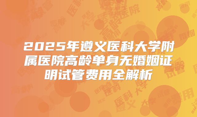 2025年遵义医科大学附属医院高龄单身无婚姻证明试管费用全解析