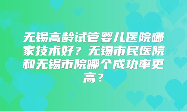 无锡高龄试管婴儿医院哪家技术好？无锡市民医院和无锡市院哪个成功率更高？